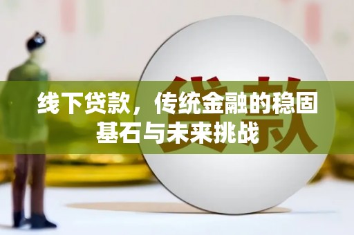 大堂线下贷款，传统金融的稳固基石与未来挑战