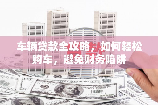 大堂车辆贷款全攻略，如何轻松购车，避免财务陷阱
